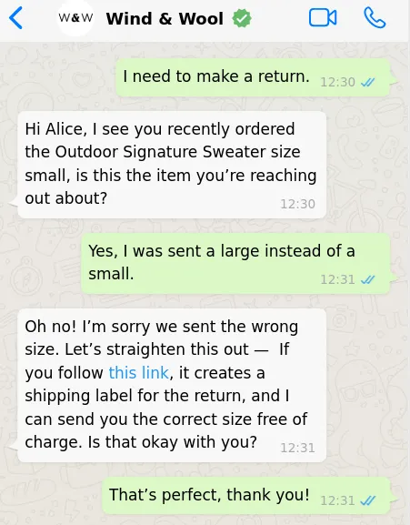 A WhatsApp exchange between a customer and a business. The chat reads as follows: “I need to make a return.” “Hi Alice, I see you recently ordered the Outdoor Signature Sweater size small, is this the item you’re reaching out about?” “Yes, I was sent a large instead of a small.”, “Oh no! I’m sorry we sent the wrong size. Let’s straighten this out — If you follow this link, it creates a shipping label for the return, and I can send you the correct size free of charge. Is that okay with you?” “That’s perfect, thank you!”